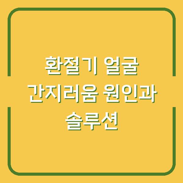 환절기 얼굴 간지러움 원인과 솔루션
