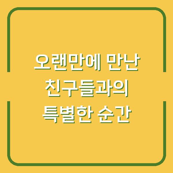 오랜만에 만난 친구들과의 특별한 순간