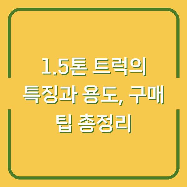 1.5톤 트럭의 특징과 용도, 구매 팁 총정리
