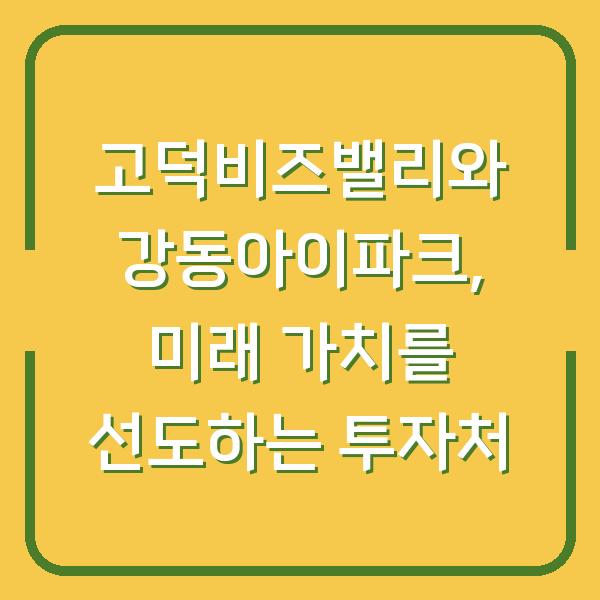 고덕비즈밸리와 강동아이파크, 미래 가치를 선도하는 투자처