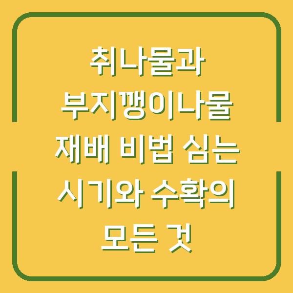 취나물과 부지깽이나물 재배 비법 심는 시기와 수확의 모든 것