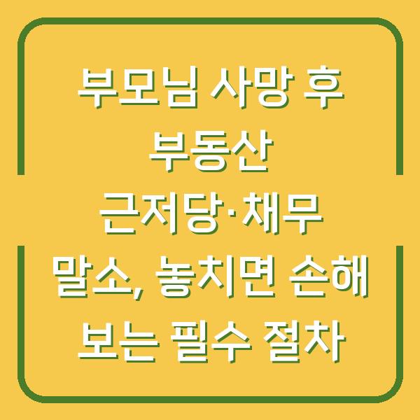부모님 사망 후 부동산 근저당·채무 말소, 놓치면 손해 보는 필수 절차