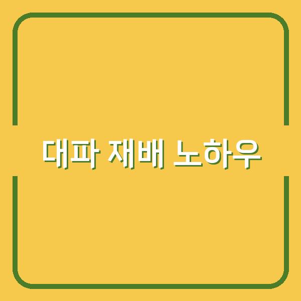 집에서 시작하는 대파 재배, 씨앗부터 모종 선택과 관리법까지 실제 노하우 공개